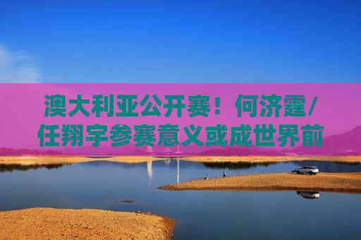 澳大利亚公开赛！何济霆/任翔宇参赛意义或成世界前五
